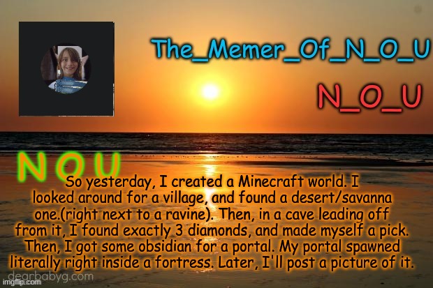 Also, I'm using a texture pack called the Super Mario Texture Pack | So yesterday, I created a Minecraft world. I looked around for a village, and found a desert/savanna one.(right next to a ravine). Then, in a cave leading off from it, I found exactly 3 diamonds, and made myself a pick. Then, I got some obsidian for a portal. My portal spawned literally right inside a fortress. Later, I'll post a picture of it. | image tagged in announcement template,minecraft | made w/ Imgflip meme maker