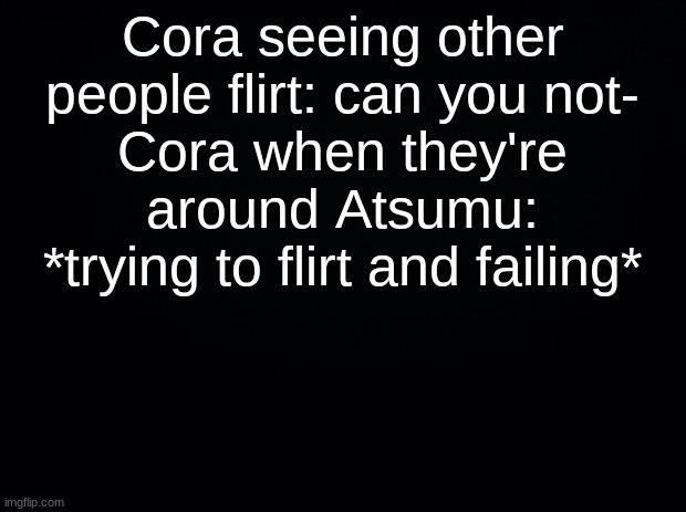 Black background | Cora seeing other people flirt: can you not-
Cora when they're around Atsumu: *trying to flirt and failing* | image tagged in black background | made w/ Imgflip meme maker