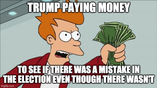 politician memes seem to be one of the most popular streams on my channel... | TRUMP PAYING MONEY; TO SEE IF THERE WAS A MISTAKE IN THE ELECTION EVEN THOUGH THERE WASN'T | image tagged in memes,shut up and take my money fry,lol,politics,trump sucks | made w/ Imgflip meme maker