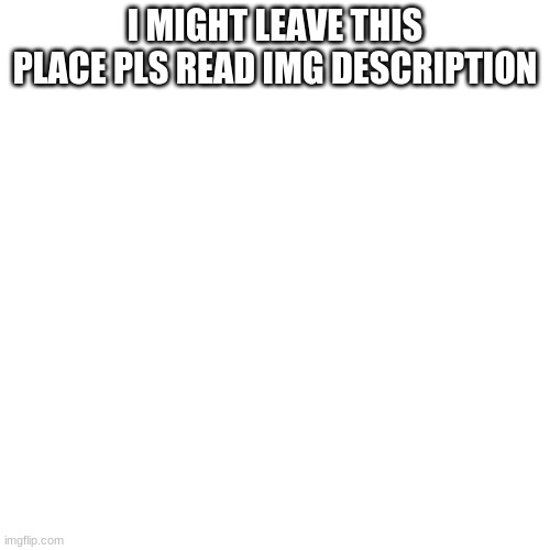 i said might | I MIGHT LEAVE THIS PLACE PLS READ IMG DESCRIPTION; ima leave cause this community is a toxic waste land its filled with cringey furries and 99 percent of the memes dont make sense, also theses mods are gold not saying ALL of the mods are bad but there are some mods that NEED to do there job well. like they ban richard for no apparent reason then "he had beliefs" if someone as a belief that you dont like then you can just shake it off. but you dont need to go full monkey on them. Also why are we calling them wars when there really just a bunch of middle schoolers arguing with each other. | image tagged in memes,blank transparent square,bruh moment | made w/ Imgflip meme maker