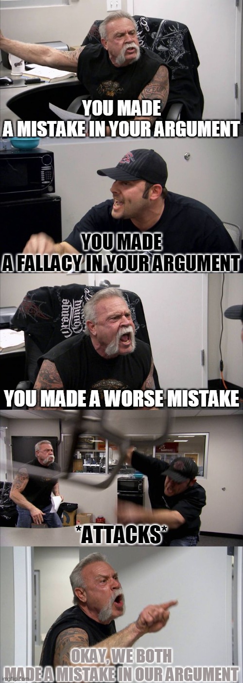American Chopper Argument | YOU MADE A MISTAKE IN YOUR ARGUMENT; YOU MADE A FALLACY IN YOUR ARGUMENT; YOU MADE A WORSE MISTAKE; *ATTACKS*; OKAY, WE BOTH MADE A MISTAKE IN OUR ARGUMENT | image tagged in memes,american chopper argument | made w/ Imgflip meme maker