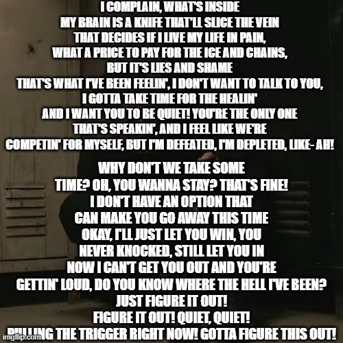 https://www.youtube.com/watch?v=OsH910YqKxc | I COMPLAIN, WHAT'S INSIDE MY BRAIN IS A KNIFE THAT'LL SLICE THE VEIN
THAT DECIDES IF I LIVE MY LIFE IN PAIN, WHAT A PRICE TO PAY FOR THE ICE AND CHAINS, BUT IT'S LIES AND SHAME
THAT'S WHAT I'VE BEEN FEELIN', I DON'T WANT TO TALK TO YOU, I GOTTA TAKE TIME FOR THE HEALIN'
AND I WANT YOU TO BE QUIET! YOU'RE THE ONLY ONE THAT'S SPEAKIN', AND I FEEL LIKE WE'RE COMPETIN' FOR MYSELF, BUT I'M DEFEATED, I'M DEPLETED, LIKE- AH! WHY DON'T WE TAKE SOME TIME? OH, YOU WANNA STAY? THAT'S FINE!
I DON'T HAVE AN OPTION THAT CAN MAKE YOU GO AWAY THIS TIME
OKAY, I'LL JUST LET YOU WIN, YOU NEVER KNOCKED, STILL LET YOU IN
NOW I CAN'T GET YOU OUT AND YOU'RE GETTIN' LOUD, DO YOU KNOW WHERE THE HELL I'VE BEEN?
JUST FIGURE IT OUT! FIGURE IT OUT! QUIET, QUIET!
PULLING THE TRIGGER RIGHT NOW! GOTTA FIGURE THIS OUT! | image tagged in nf_fan | made w/ Imgflip meme maker