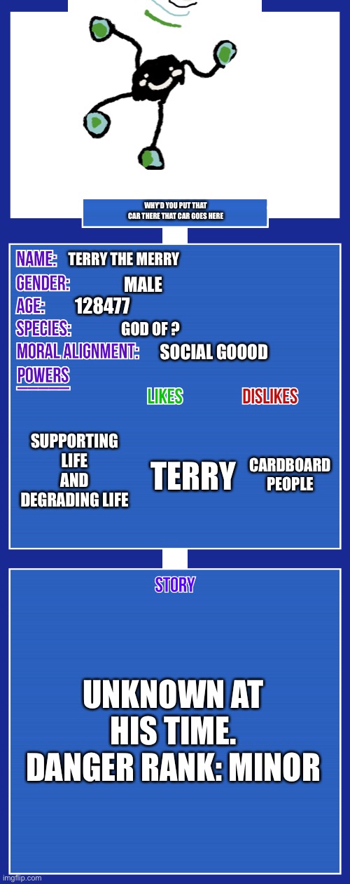 OOF | WHY'D YOU PUT THAT CAR THERE THAT CAR GOES HERE; TERRY THE MERRY; MALE; 128477; GOD OF ? SOCIAL GOOOD; SUPPORTING LIFE AND DEGRADING LIFE; CARDBOARD PEOPLE; TERRY; UNKNOWN AT HIS TIME. DANGER RANK: MINOR | image tagged in oc full showcase v2 | made w/ Imgflip meme maker