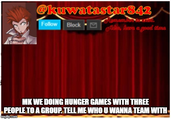 Kuwatastar842 | MK WE DOING HUNGER GAMES WITH THREE PEOPLE TO A GROUP. TELL ME WHO U WANNA TEAM WITH | image tagged in kuwatastar842 | made w/ Imgflip meme maker