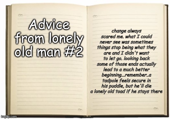 rule #2 | Advice from lonely old man #2; change always scared me. what I could never see was sometimes things stop being what they are and I didn't want to let go. looking back some of those ends actually lead to a much better beginning...remember..a tadpole feels secure in his puddle, but he'll die a lonely old toad if he stays there | image tagged in old man,lonely,relationships,self help,living,single life | made w/ Imgflip meme maker