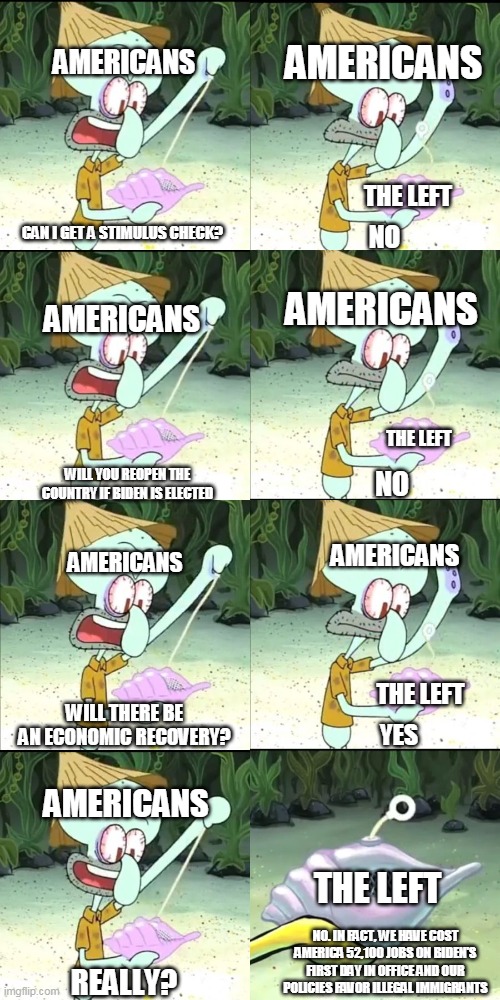 Can I have something to eat | AMERICANS; AMERICANS; THE LEFT; CAN I GET A STIMULUS CHECK? NO; AMERICANS; AMERICANS; THE LEFT; WILL YOU REOPEN THE COUNTRY IF BIDEN IS ELECTED; NO; AMERICANS; AMERICANS; THE LEFT; WILL THERE BE AN ECONOMIC RECOVERY? YES; AMERICANS; THE LEFT; NO. IN FACT, WE HAVE COST AMERICA 52,100 JOBS ON BIDEN'S FIRST DAY IN OFFICE AND OUR POLICIES FAVOR ILLEGAL IMMIGRANTS; REALLY? | image tagged in can i have something to eat | made w/ Imgflip meme maker