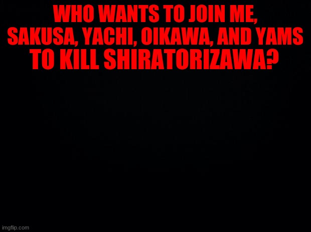 hEhE | WHO WANTS TO JOIN ME, SAKUSA, YACHI, OIKAWA, AND YAMS; TO KILL SHIRATORIZAWA? | image tagged in black background | made w/ Imgflip meme maker