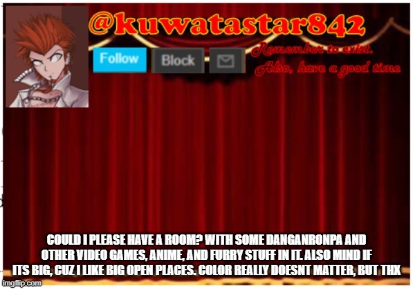 Kuwatastar842 | COULD I PLEASE HAVE A ROOM? WITH SOME DANGANRONPA AND OTHER VIDEO GAMES, ANIME, AND FURRY STUFF IN IT. ALSO MIND IF ITS BIG, CUZ I LIKE BIG OPEN PLACES. COLOR REALLY DOESNT MATTER, BUT THX | image tagged in kuwatastar842 | made w/ Imgflip meme maker