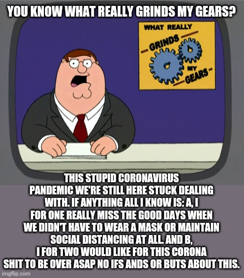 Peter Griffin News Meme | YOU KNOW WHAT REALLY GRINDS MY GEARS? THIS STUPID CORONAVIRUS PANDEMIC WE'RE STILL HERE STUCK DEALING WITH. IF ANYTHING ALL I KNOW IS: A, I FOR ONE REALLY MISS THE GOOD DAYS WHEN WE DIDN'T HAVE TO WEAR A MASK OR MAINTAIN SOCIAL DISTANCING AT ALL. AND B, I FOR TWO WOULD LIKE FOR THIS CORONA SHIT TO BE OVER ASAP NO IFS ANDS OR BUTS ABOUT THIS. | image tagged in memes,peter griffin news,2021,coronavirus,covid-19,dank memes | made w/ Imgflip meme maker