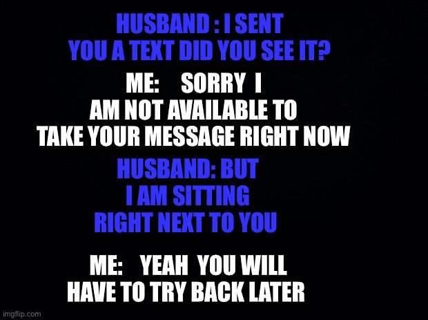 Black background | HUSBAND : I SENT YOU A TEXT DID YOU SEE IT? ME:     SORRY  I AM NOT AVAILABLE TO TAKE YOUR MESSAGE RIGHT NOW; HUSBAND: BUT I AM SITTING RIGHT NEXT TO YOU; ME:    YEAH  YOU WILL HAVE TO TRY BACK LATER | image tagged in black background | made w/ Imgflip meme maker