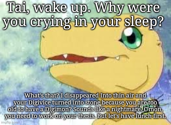 stooopid digimonn | Tai, wake up. Why were you crying in your sleep? What's that? I disappeared Into thin air and your Digivice turned into stone because you are too old to have a Digimon? Sounds like a nightmare. C'mon, you need to work on your thesis. But let's have lunch first. | image tagged in digimon | made w/ Imgflip meme maker