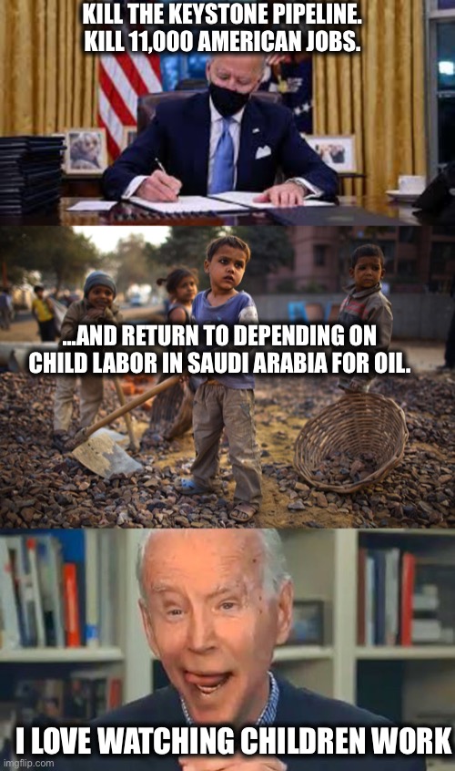 Why Biden really killed the keystone pipeline | KILL THE KEYSTONE PIPELINE. KILL 11,000 AMERICAN JOBS. ...AND RETURN TO DEPENDING ON CHILD LABOR IN SAUDI ARABIA FOR OIL. I LOVE WATCHING CHILDREN WORK | image tagged in joe biden,pipeline,saudi arabia,united states,liberal logic,memes | made w/ Imgflip meme maker
