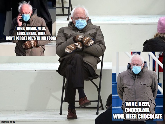 Bernie Sanders Mittens | EGGS, BREAD, MILK, EGGS, BREAD, MILK
DON'T FORGET JOE'S THING TODAY; WINE, BEER, CHOCOLATE, WINE, BEER CHOCOLATE | image tagged in bernie sanders mittens | made w/ Imgflip meme maker