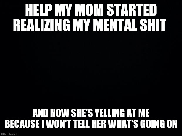 Black background | HELP MY MOM STARTED REALIZING MY MENTAL SHIT; AND NOW SHE'S YELLING AT ME BECAUSE I WON'T TELL HER WHAT'S GOING ON | image tagged in black background | made w/ Imgflip meme maker