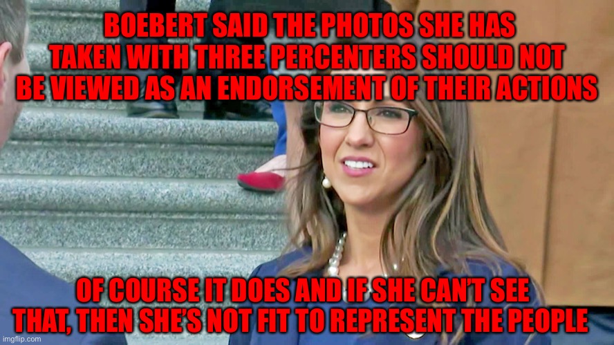 Boebert | BOEBERT SAID THE PHOTOS SHE HAS TAKEN WITH THREE PERCENTERS SHOULD NOT BE VIEWED AS AN ENDORSEMENT OF THEIR ACTIONS; OF COURSE IT DOES AND IF SHE CAN’T SEE THAT, THEN SHE’S NOT FIT TO REPRESENT THE PEOPLE | image tagged in boebert | made w/ Imgflip meme maker