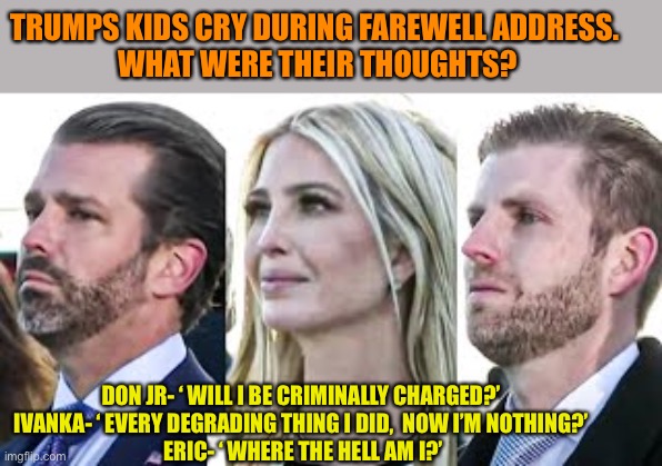 ‘It’s’ over. Salty tears for our four years? | TRUMPS KIDS CRY DURING FAREWELL ADDRESS. 
WHAT WERE THEIR THOUGHTS? DON JR- ‘ WILL I BE CRIMINALLY CHARGED?’
IVANKA- ‘ EVERY DEGRADING THING I DID,  NOW I’M NOTHING?’
 ERIC- ‘ WHERE THE HELL AM I?’ | image tagged in donald trump,maga,ivanka trump,eric trump,donald trump jr,cry | made w/ Imgflip meme maker