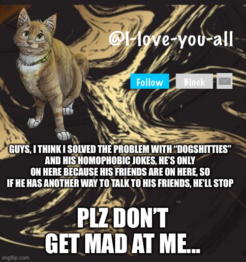 I-love-you-all announcement template | GUYS, I THINK I SOLVED THE PROBLEM WITH “DOGSHITTIES”
AND HIS HOMOPHOBIC JOKES, HE’S ONLY ON HERE BECAUSE HIS FRIENDS ARE ON HERE, SO IF HE HAS ANOTHER WAY TO TALK TO HIS FRIENDS, HE’LL STOP; PLZ DON’T GET MAD AT ME... | image tagged in i-love-you-all announcement template | made w/ Imgflip meme maker