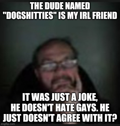 dogshit | THE DUDE NAMED "DOGSHITTIES" IS MY IRL FRIEND; IT WAS JUST A JOKE, HE DOESN'T HATE GAYS. HE JUST DOESN'T AGREE WITH IT? | image tagged in dogshit | made w/ Imgflip meme maker