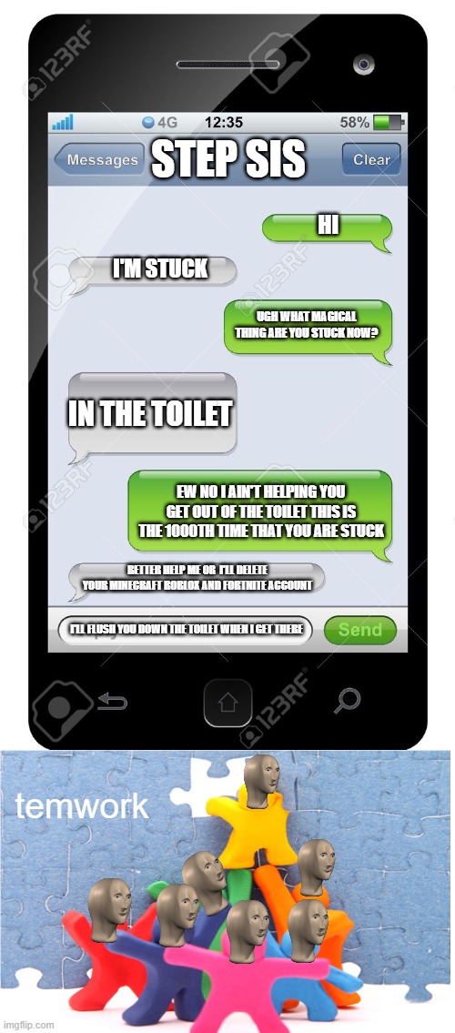 Blank text conversation | STEP SIS; HI; I'M STUCK; UGH WHAT MAGICAL THING ARE YOU STUCK NOW? IN THE TOILET; EW NO I AIN'T HELPING YOU GET OUT OF THE TOILET THIS IS THE 1000TH TIME THAT YOU ARE STUCK; BETTER HELP ME OR  I'LL DELETE YOUR MINECRAFT ROBLOX AND FORTNITE ACCOUNT; I'LL FLUSH YOU DOWN THE TOILET WHEN I GET THERE; temwork | image tagged in blank text conversation | made w/ Imgflip meme maker