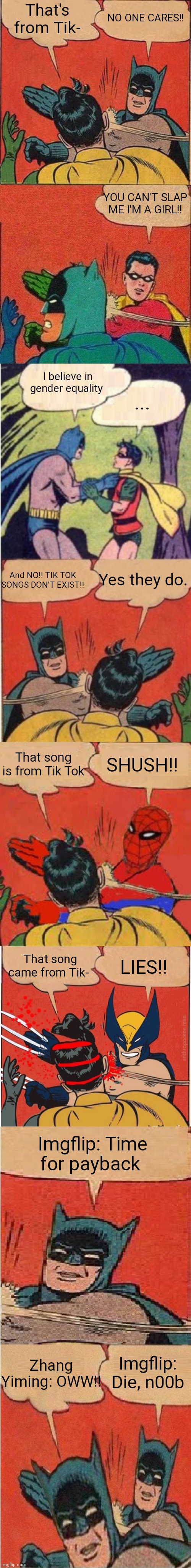 Tik Tokers these days | That's from Tik-; NO ONE CARES!! YOU CAN'T SLAP ME I'M A GIRL!! I believe in gender equality; ... And NO!! TIK TOK SONGS DON'T EXIST!! Yes they do. That song is from Tik Tok; SHUSH!! That song came from Tik-; LIES!! Imgflip: Time for payback; Zhang Yiming: OWW!! Imgflip: Die, n00b | image tagged in memes,ultimate slap fight,tik tok,imgflip | made w/ Imgflip meme maker