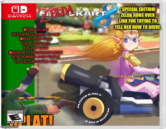 Best new switch game | ●FINALLY LINK GETS WHAT COMING TO HIM!
●RUN OVER PEACH TOO IF SHE GIVES YOU ANY SASS!
●NOW WITH ENDURANCE MODE! KEEP RUNNING OVER PEOPLE TIL THE COPS CATCH YOU! : SPECIAL EDITION! ZELDA RUNS OVER LINK FOR TRYING TO TELL HER HOW TO DRIVE. | image tagged in mario kart,legend of zelda,link,zelda,fake,nintendo switch | made w/ Imgflip meme maker