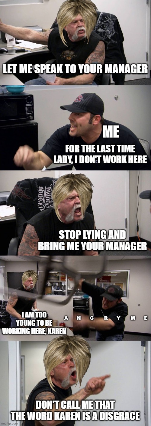 American Chopper Argument | LET ME SPEAK TO YOUR MANAGER; ME; FOR THE LAST TIME LADY, I DON'T WORK HERE; STOP LYING AND BRING ME YOUR MANAGER; I AM TOO YOUNG TO BE WORKING HERE, KAREN; A      N      G       R      Y       M      E; DON'T CALL ME THAT THE WORD KAREN IS A DISGRACE | image tagged in memes,american chopper argument | made w/ Imgflip meme maker