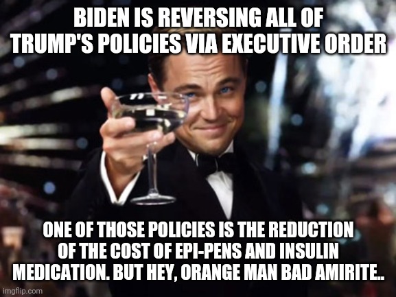 Here's to you | BIDEN IS REVERSING ALL OF TRUMP'S POLICIES VIA EXECUTIVE ORDER; ONE OF THOSE POLICIES IS THE REDUCTION OF THE COST OF EPI-PENS AND INSULIN MEDICATION. BUT HEY, ORANGE MAN BAD AMIRITE.. | image tagged in here's to you | made w/ Imgflip meme maker