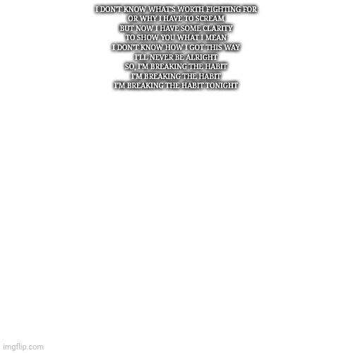 Blank Transparent Square Meme | I DON'T KNOW WHAT'S WORTH FIGHTING FOR
OR WHY I HAVE TO SCREAM
BUT NOW I HAVE SOME CLARITY
TO SHOW YOU WHAT I MEAN
I DON'T KNOW HOW I GOT THIS WAY
I'LL NEVER BE ALRIGHT
SO, I'M BREAKING THE HABIT
I'M BREAKING THE HABIT
I'M BREAKING THE HABIT TONIGHT | image tagged in memes,blank transparent square | made w/ Imgflip meme maker