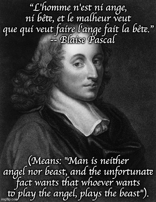 Which quote from a historical person (dead for at least 100 years) do you think is really wise or otherwise great? And why? | “L'homme n'est ni ange, ni bête, et le malheur veut que qui veut faire l'ange fait la bête.”
   -- Blaise Pascal; (Means: "Man is neither angel nor beast, and the unfortunate fact wants that whoever wants to play the angel, plays the beast"). | image tagged in blaise pascal | made w/ Imgflip meme maker