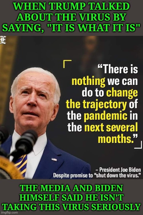 Okay, so when Biden says the same thing, he's being honest, but Trump is being reckless and a two bit chump.... | WHEN TRUMP TALKED ABOUT THE VIRUS BY SAYING, "IT IS WHAT IT IS"; THE MEDIA AND BIDEN HIMSELF SAID HE ISN'T TAKING THIS VIRUS SERIOUSLY | image tagged in covid-19,coronavirus,donald trump,joe biden | made w/ Imgflip meme maker