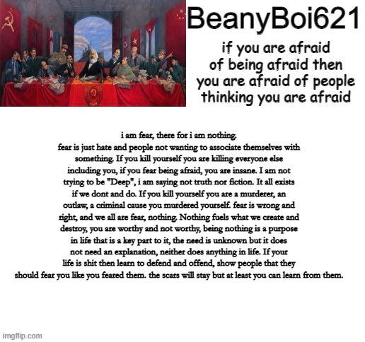 sorry, I was tired and made this. | i am fear, there for i am nothing. fear is just hate and people not wanting to associate themselves with something. If you kill yourself you are killing everyone else including you, if you fear being afraid, you are insane. I am not trying to be "Deep", i am saying not truth nor fiction. It all exists if we dont and do. If you kill yourself you are a murderer, an outlaw, a criminal cause you murdered yourself. fear is wrong and right, and we all are fear, nothing. Nothing fuels what we create and destroy, you are worthy and not worthy, being nothing is a purpose in life that is a key part to it, the need is unknown but it does not need an explanation, neither does anything in life. If your life is shit then learn to defend and offend, show people that they should fear you like you feared them. the scars will stay but at least you can learn from them. | image tagged in communist beany | made w/ Imgflip meme maker