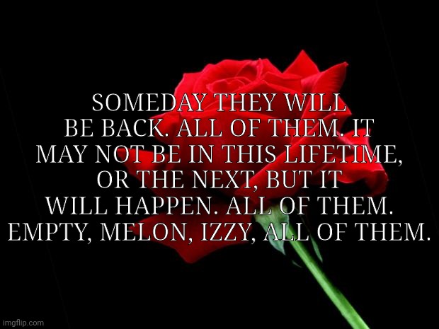 they will be back. | SOMEDAY THEY WILL BE BACK. ALL OF THEM. IT MAY NOT BE IN THIS LIFETIME, OR THE NEXT, BUT IT WILL HAPPEN. ALL OF THEM. EMPTY, MELON, IZZY, ALL OF THEM. | image tagged in rose | made w/ Imgflip meme maker