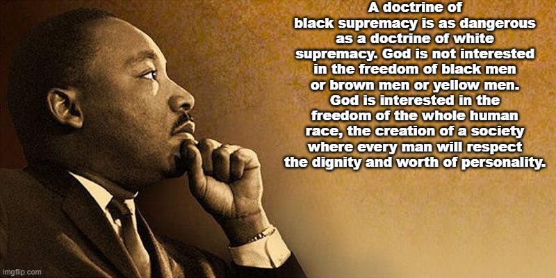Martin Luther King Jr on supremacist ideologies | A doctrine of black supremacy is as dangerous as a doctrine of white supremacy. God is not interested in the freedom of black men or brown men or yellow men. God is interested in the freedom of the whole human race, the creation of a society where every man will respect the dignity and worth of personality. | image tagged in mlk jr | made w/ Imgflip meme maker