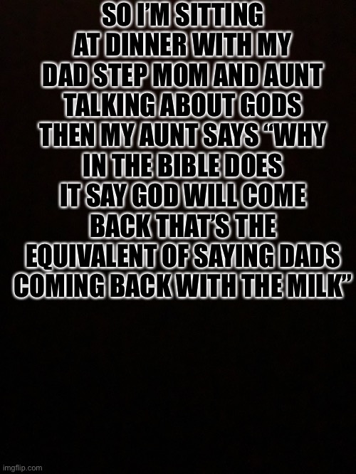SO I’M SITTING AT DINNER WITH MY DAD STEP MOM AND AUNT TALKING ABOUT GODS THEN MY AUNT SAYS “WHY IN THE BIBLE DOES IT SAY GOD WILL COME BACK THAT’S THE EQUIVALENT OF SAYING DADS COMING BACK WITH THE MILK” | image tagged in god,bible,dad | made w/ Imgflip meme maker