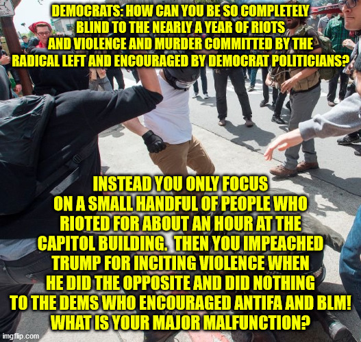 Is violence only bad when it is not committed by you guys???  What makes your violence acceptable? | DEMOCRATS: HOW CAN YOU BE SO COMPLETELY BLIND TO THE NEARLY A YEAR OF RIOTS AND VIOLENCE AND MURDER COMMITTED BY THE RADICAL LEFT AND ENCOURAGED BY DEMOCRAT POLITICIANS? INSTEAD YOU ONLY FOCUS ON A SMALL HANDFUL OF PEOPLE WHO RIOTED FOR ABOUT AN HOUR AT THE CAPITOL BUILDING.  THEN YOU IMPEACHED TRUMP FOR INCITING VIOLENCE WHEN HE DID THE OPPOSITE AND DID NOTHING TO THE DEMS WHO ENCOURAGED ANTIFA AND BLM!
WHAT IS YOUR MAJOR MALFUNCTION? | image tagged in antifa violence,liberal hypocrisy,evil | made w/ Imgflip meme maker