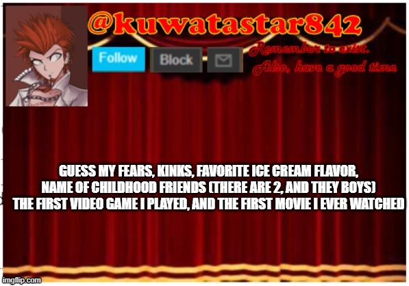 Kuwatastar842 | GUESS MY FEARS, KINKS, FAVORITE ICE CREAM FLAVOR, NAME OF CHILDHOOD FRIENDS (THERE ARE 2, AND THEY BOYS) THE FIRST VIDEO GAME I PLAYED, AND THE FIRST MOVIE I EVER WATCHED | image tagged in kuwatastar842 | made w/ Imgflip meme maker