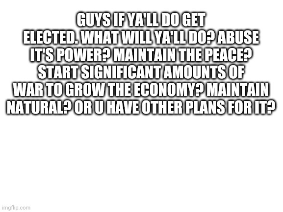 What do y'all do? | GUYS IF YA'LL DO GET ELECTED. WHAT WILL YA'LL DO? ABUSE IT'S POWER? MAINTAIN THE PEACE? START SIGNIFICANT AMOUNTS OF WAR TO GROW THE ECONOMY? MAINTAIN NATURAL? OR U HAVE OTHER PLANS FOR IT? | image tagged in blank white template | made w/ Imgflip meme maker