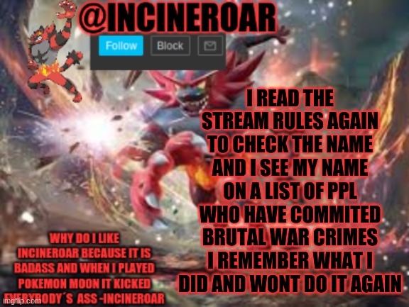 Also Flamy IK You Added My Name There I Did No Wrong | I READ THE STREAM RULES AGAIN TO CHECK THE NAME AND I SEE MY NAME ON A LIST OF PPL WHO HAVE COMMITED BRUTAL WAR CRIMES I REMEMBER WHAT I DID AND WONT DO IT AGAIN | image tagged in incineroar new announcement | made w/ Imgflip meme maker