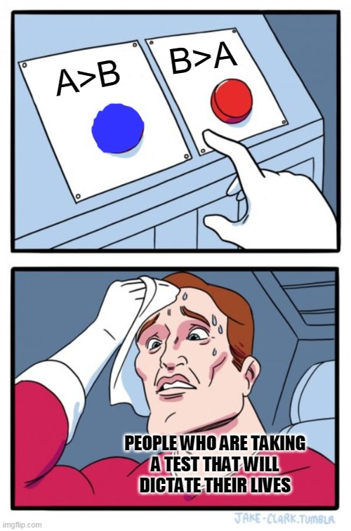 Two Buttons |  B>A; A>B; PEOPLE WHO ARE TAKING
A TEST THAT WILL
DICTATE THEIR LIVES | image tagged in memes,two buttons,funny,funny memes,math,math is math | made w/ Imgflip meme maker