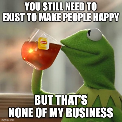 yes, you make me happy | YOU STILL NEED TO EXIST TO MAKE PEOPLE HAPPY; BUT THAT’S NONE OF MY BUSINESS | image tagged in memes,but that's none of my business,kermit the frog | made w/ Imgflip meme maker