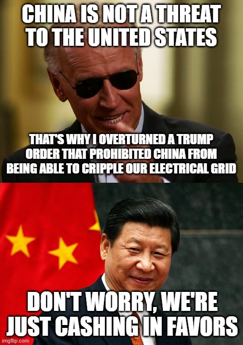 CHINA IS NOT A THREAT TO THE UNITED STATES; THAT'S WHY I OVERTURNED A TRUMP ORDER THAT PROHIBITED CHINA FROM BEING ABLE TO CRIPPLE OUR ELECTRICAL GRID; DON'T WORRY, WE'RE JUST CASHING IN FAVORS | image tagged in cool joe biden,xi jinping | made w/ Imgflip meme maker