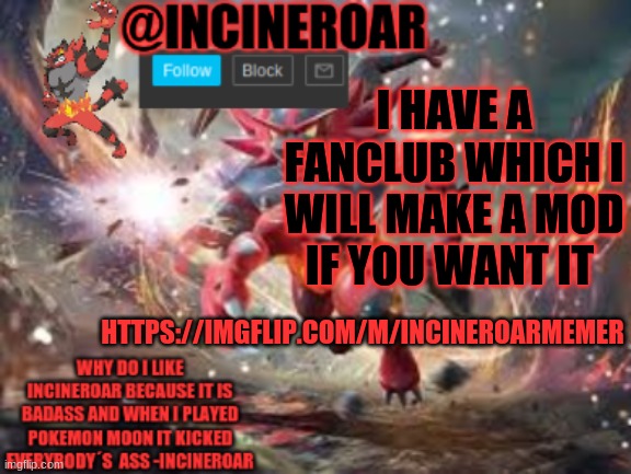 https://imgflip.com/m/incineroarmemer | I HAVE A FANCLUB WHICH I WILL MAKE A MOD IF YOU WANT IT; HTTPS://IMGFLIP.COM/M/INCINEROARMEMER | image tagged in incineroar new announcement | made w/ Imgflip meme maker