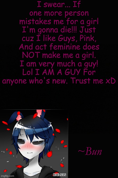 Ignore the fact that I have like 90 OCs that I use... I can't make up my mind Lmao | I swear... If one more person mistakes me for a girl I'm gonna die!!! Just cuz I like Guys, Pink, And act feminine does NOT make me a girl. I am very much a guy! Lol I AM A GUY For anyone who's new. Trust me xD; ~Bun | made w/ Imgflip meme maker