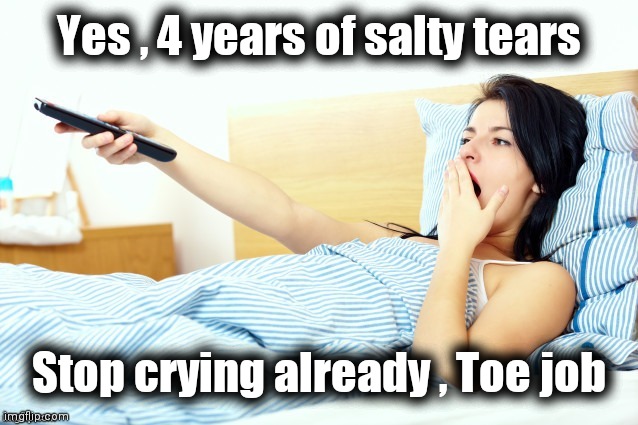 Boooriiing | Yes , 4 years of salty tears Stop crying already , Toe job | image tagged in boooriiing | made w/ Imgflip meme maker