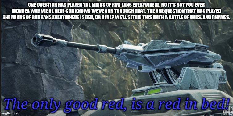 Vik | ONE QUESTION HAS PLAYED THE MINDS OF RVB FANS EVERYWHERE. NO IT'S NOT YOU EVER WONDER WHY WE'RE HERE GOD KNOWS WE'VE RUN THROUGH THAT. THE ONE QUESTION THAT HAS PLAYED THE MINDS OF RVB FANS EVERYWHERE IS RED, OR BLUE? WE'LL SETTLE THIS WITH A BATTLE OF WITS. AND RHYMES. | image tagged in good red | made w/ Imgflip meme maker