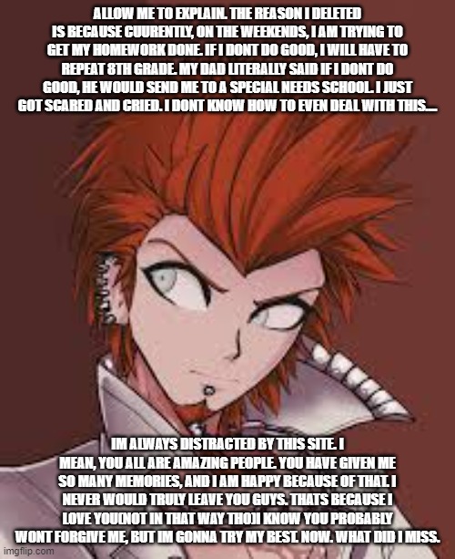 ALLOW ME TO EXPLAIN. THE REASON I DELETED IS BECAUSE CUURENTLY, ON THE WEEKENDS, I AM TRYING TO GET MY HOMEWORK DONE. IF I DONT DO GOOD, I WILL HAVE TO REPEAT 8TH GRADE. MY DAD LITERALLY SAID IF I DONT DO GOOD, HE WOULD SEND ME TO A SPECIAL NEEDS SCHOOL. I JUST GOT SCARED AND CRIED. I DONT KNOW HOW TO EVEN DEAL WITH THIS.... IM ALWAYS DISTRACTED BY THIS SITE. I MEAN, YOU ALL ARE AMAZING PEOPLE. YOU HAVE GIVEN ME SO MANY MEMORIES, AND I AM HAPPY BECAUSE OF THAT. I NEVER WOULD TRULY LEAVE YOU GUYS. THATS BECAUSE I LOVE YOU(NOT IN THAT WAY THO)I KNOW YOU PROBABLY WONT FORGIVE ME, BUT IM GONNA TRY MY BEST. NOW. WHAT DID I MISS. | made w/ Imgflip meme maker