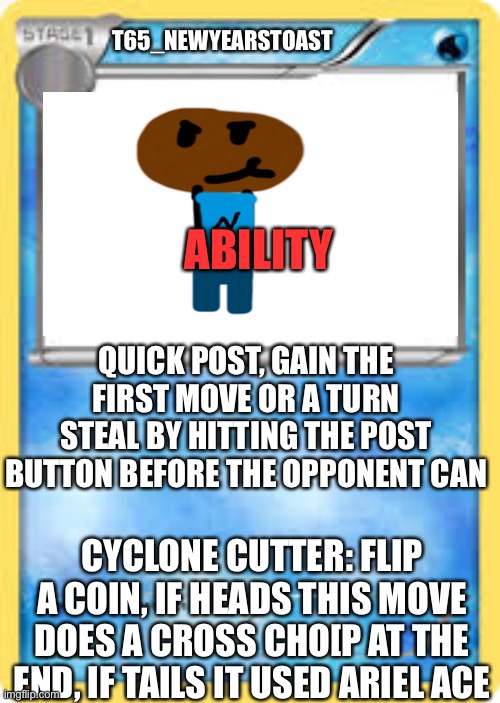 If i was a Pokémon | T65_NEWYEARSTOAST; ABILITY; QUICK POST, GAIN THE FIRST MOVE OR A TURN STEAL BY HITTING THE POST BUTTON BEFORE THE OPPONENT CAN; CYCLONE CUTTER: FLIP A COIN, IF HEADS THIS MOVE DOES A CROSS CHO[P AT THE END, IF TAILS IT USED ARIEL ACE | image tagged in water type pok mon card template,plzzzzz let this be a trend,with the frizz,no way,aw,cruzin on down ms- | made w/ Imgflip meme maker