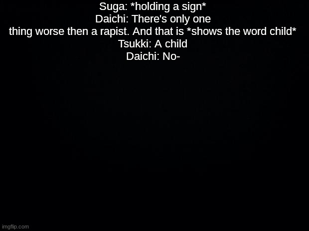 Black background | Suga: *holding a sign*
Daichi: There's only one thing worse then a rapist. And that is *shows the word child*
Tsukki: A child
Daichi: No- | image tagged in black background | made w/ Imgflip meme maker