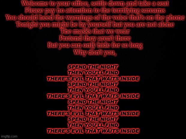 Black background | Welcome to your office, settle down and take a seat
Please pay no attention to the terrifying screams
You should heed the warnings of the voice that's on the phone
Tonight you might be by yourself but you are not alone
The masks that we wear
Pretend they aren't there
But you can only hide for so long
Why don't you, SPEND THE NIGHT
THEN YOU'LL FIND
THERE'S EVIL THAT WAITS INSIDE
SPEND THE NIGHT
THEN YOU'LL FIND
THERE'S EVIL THAT WAITS INSIDE
SPEND THE NIGHT
THEN YOU'LL FIND
THERE'S EVIL THAT WAITS INSIDE
SPEND THE NIGHT
THEN YOU'LL FIND
THERE'S EVIL THAT WAITS INSIDE | image tagged in black background | made w/ Imgflip meme maker