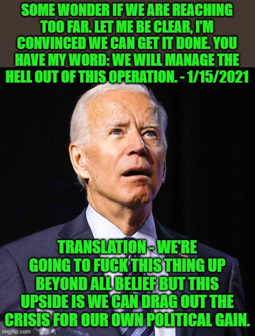 Joe Biden | SOME WONDER IF WE ARE REACHING TOO FAR. LET ME BE CLEAR, I’M CONVINCED WE CAN GET IT DONE. YOU HAVE MY WORD: WE WILL MANAGE THE HELL OUT OF  | image tagged in joe biden | made w/ Imgflip meme maker